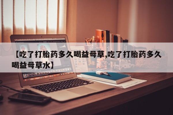私人店有打胎药吗【吃了打胎药多久喝益母草,吃了打胎药多久喝益母草水】
