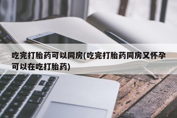 私人店有打胎药吗吃完打胎药可以同房(吃完打胎药同房又怀孕可以在吃打胎药)