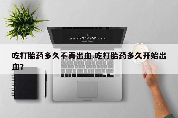 私人店有打胎药吗吃打胎药多久不再出血.吃打胎药多久开始出血？