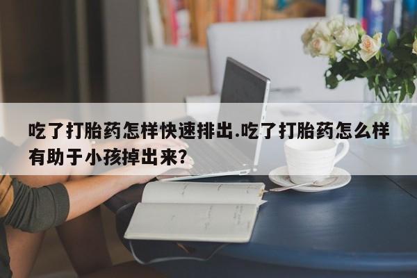 私人店有打胎药吗吃了打胎药怎样快速排出.吃了打胎药怎么样有助于小孩掉出来？