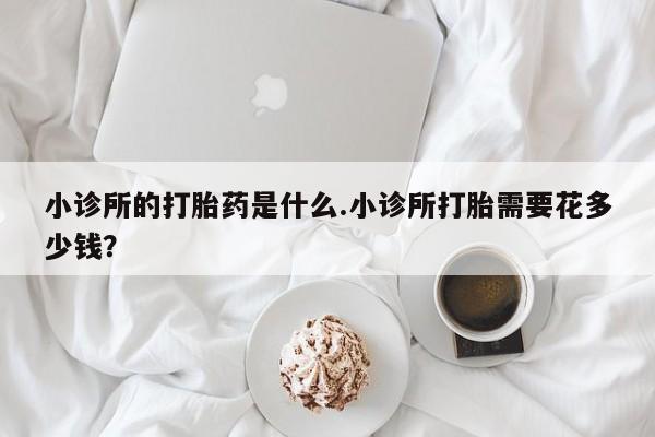 私人店有打胎药吗小诊所的打胎药是什么.小诊所打胎需要花多少钱？