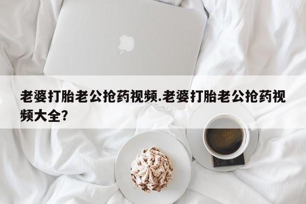 私人店有打胎药吗老婆打胎老公抢药视频.老婆打胎老公抢药视频大全？