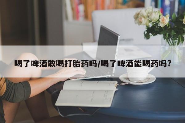 私人店有打胎药吗喝了啤酒敢喝打胎药吗/喝了啤酒能喝药吗?