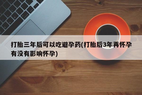私人店有打胎药吗打胎三年后可以吃避孕药(打胎后3年再怀孕有没有影响怀孕)