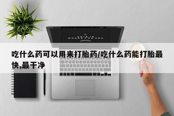 私人店有打胎药吗吃什么药可以用来打胎药/吃什么药能打胎最快,最干净