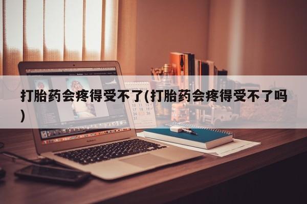 私人店有打胎药吗打胎药会疼得受不了(打胎药会疼得受不了吗)