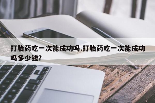 私人店有打胎药吗打胎药吃一次能成功吗.打胎药吃一次能成功吗多少钱？