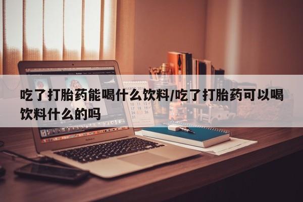 私人店有打胎药吗吃了打胎药能喝什么饮料/吃了打胎药可以喝饮料什么的吗