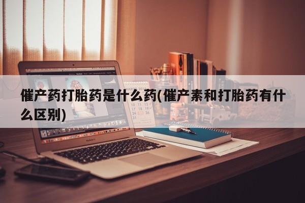 私人店有打胎药吗催产药打胎药是什么药(催产素和打胎药有什么区别)