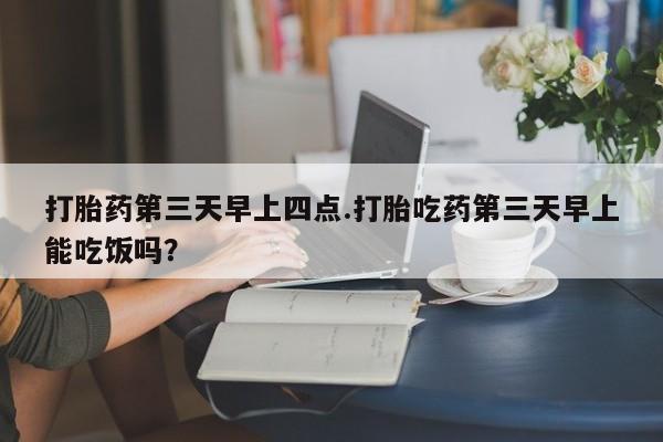 私人店有打胎药吗打胎药第三天早上四点.打胎吃药第三天早上能吃饭吗？