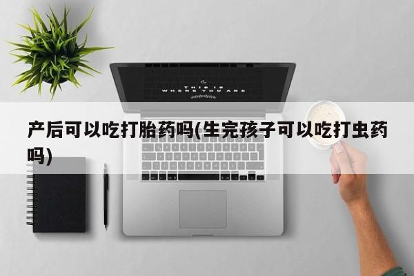 私人店有打胎药吗产后可以吃打胎药吗(生完孩子可以吃打虫药吗)