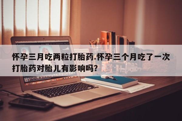 私人店有打胎药吗怀孕三月吃两粒打胎药.怀孕三个月吃了一次打胎药对胎儿有影响吗？