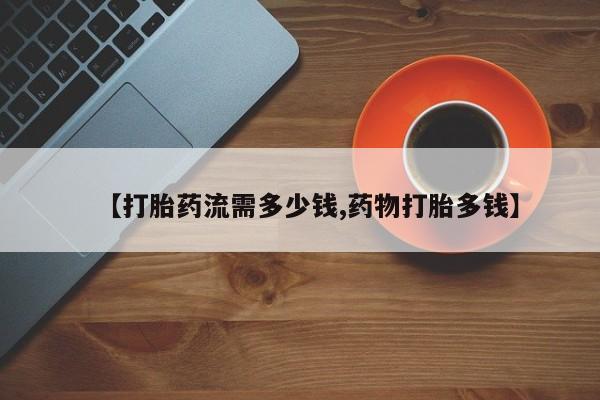 私人店有打胎药吗【打胎药流需多少钱,药物打胎多钱】