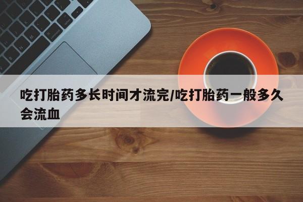 私人店有打胎药吗吃打胎药多长时间才流完/吃打胎药一般多久会流血
