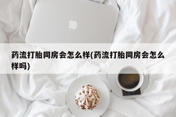 私人店有打胎药吗药流打胎同房会怎么样(药流打胎同房会怎么样吗)