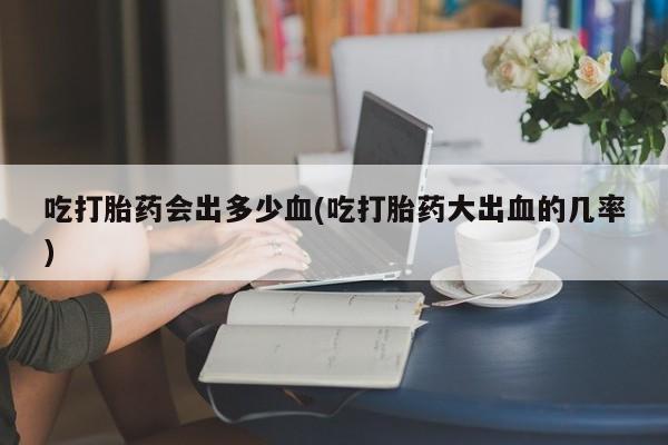 私人店有打胎药吗吃打胎药会出多少血(吃打胎药大出血的几率)