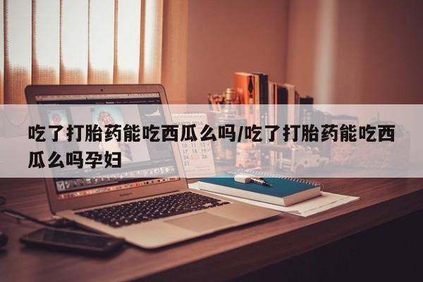 私人店有打胎药吗吃了打胎药能吃西瓜么吗/吃了打胎药能吃西瓜么吗孕妇