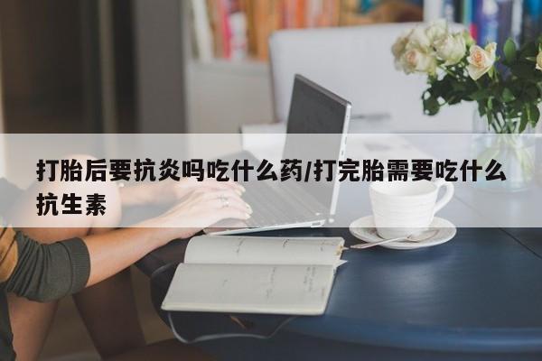 私人店有打胎药吗打胎后要抗炎吗吃什么药/打完胎需要吃什么抗生素