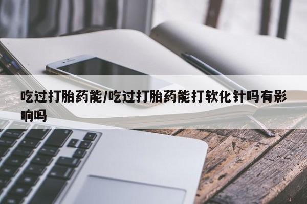 私人店有打胎药吗吃过打胎药能/吃过打胎药能打软化针吗有影响吗