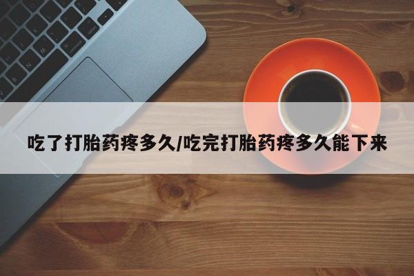 私人店有打胎药吗吃了打胎药疼多久/吃完打胎药疼多久能下来