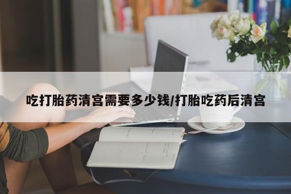 私人店有打胎药吗吃打胎药清宫需要多少钱/打胎吃药后清宫