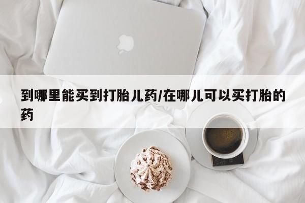 私人店有打胎药吗到哪里能买到打胎儿药/在哪儿可以买打胎的药