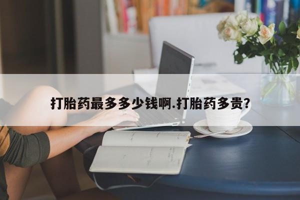 私人店有打胎药吗打胎药最多多少钱啊.打胎药多贵？