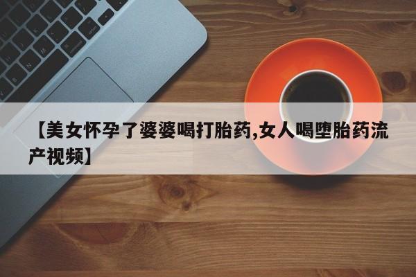 私人店有打胎药吗【美女怀孕了婆婆喝打胎药,女人喝堕胎药流产视频】