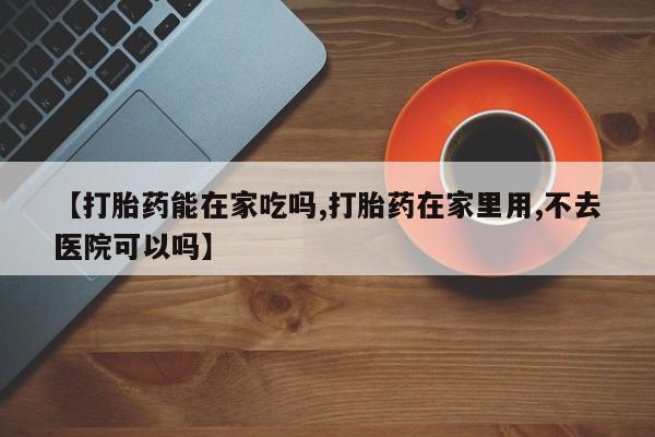 私人店有打胎药吗【打胎药能在家吃吗,打胎药在家里用,不去医院可以吗】