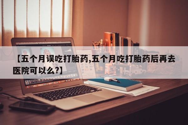 私人店有打胎药吗【五个月误吃打胎药,五个月吃打胎药后再去医院可以么?】