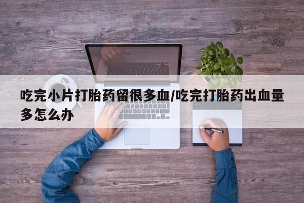 私人店有打胎药吗吃完小片打胎药留很多血/吃完打胎药出血量多怎么办