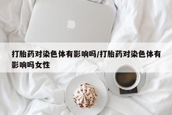私人店有打胎药吗打胎药对染色体有影响吗/打胎药对染色体有影响吗女性