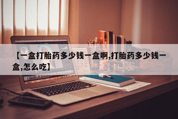 私人店有打胎药吗【一盒打胎药多少钱一盒啊,打胎药多少钱一盒,怎么吃】