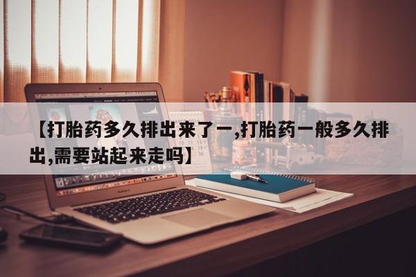 私人店有打胎药吗【打胎药多久排出来了一,打胎药一般多久排出,需要站起来走吗】