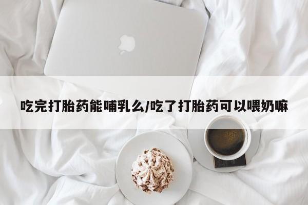 私人店有打胎药吗吃完打胎药能哺乳么/吃了打胎药可以喂奶嘛