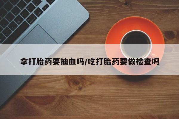 私人店有打胎药吗拿打胎药要抽血吗/吃打胎药要做检查吗