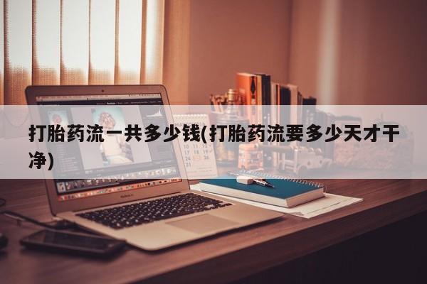 私人店有打胎药吗打胎药流一共多少钱(打胎药流要多少天才干净)