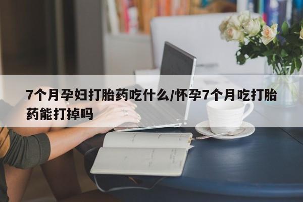 私人店有打胎药吗7个月孕妇打胎药吃什么/怀孕7个月吃打胎药能打掉吗