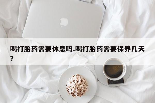 私人店有打胎药吗喝打胎药需要休息吗.喝打胎药需要保养几天？