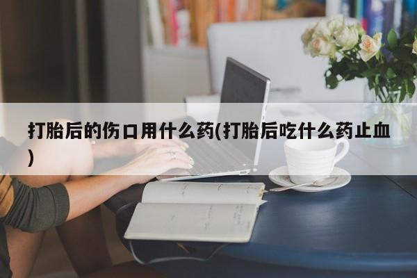 私人店有打胎药吗打胎后的伤口用什么药(打胎后吃什么药止血)