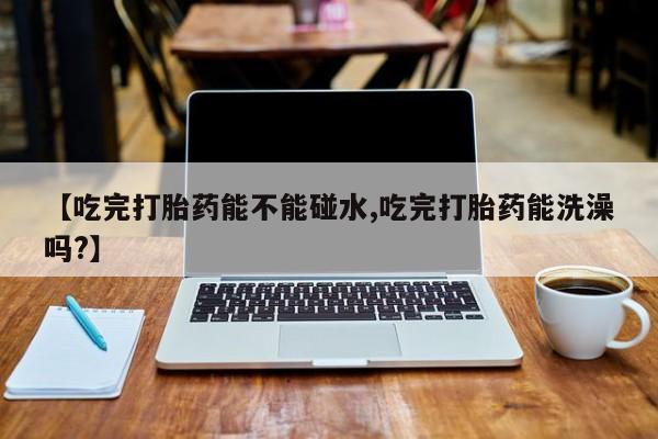 私人店有打胎药吗【吃完打胎药能不能碰水,吃完打胎药能洗澡吗?】