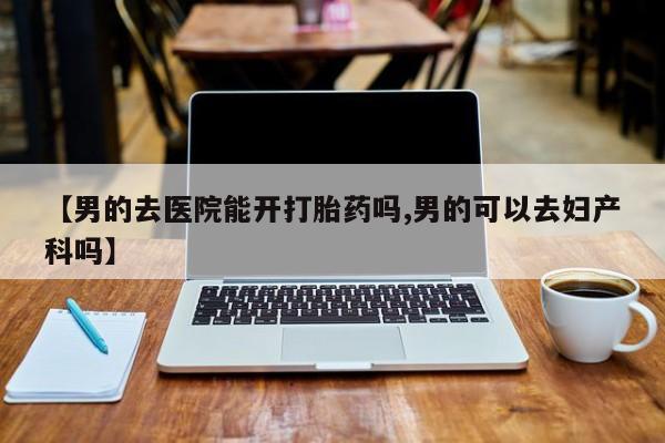 私人店有打胎药吗【男的去医院能开打胎药吗,男的可以去妇产科吗】