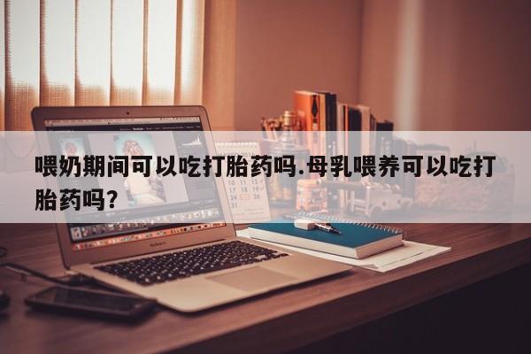 私人店有打胎药吗喂奶期间可以吃打胎药吗.母乳喂养可以吃打胎药吗？