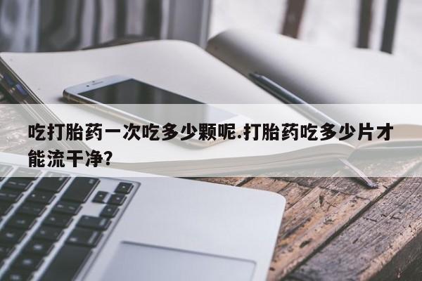 私人店有打胎药吗吃打胎药一次吃多少颗呢.打胎药吃多少片才能流干净？