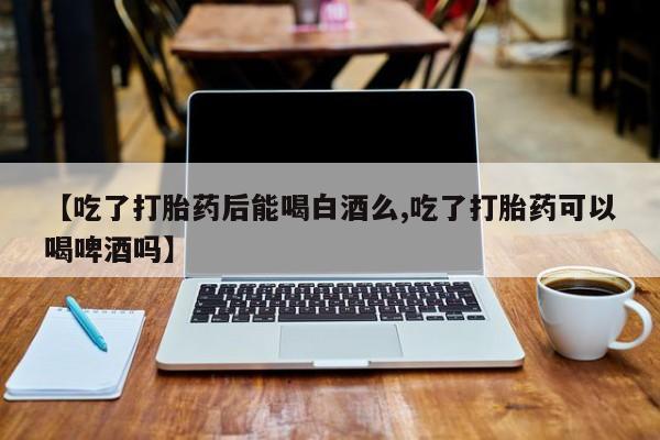 私人店有打胎药吗【吃了打胎药后能喝白酒么,吃了打胎药可以喝啤酒吗】