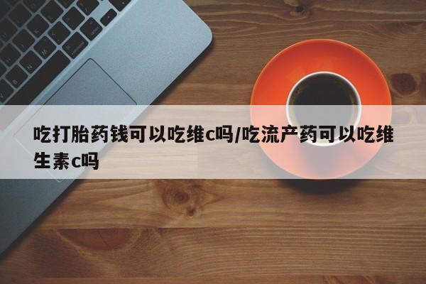私人店有打胎药吗吃打胎药钱可以吃维c吗/吃流产药可以吃维生素c吗