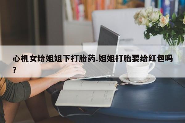 私人店有打胎药吗心机女给姐姐下打胎药.姐姐打胎要给红包吗？