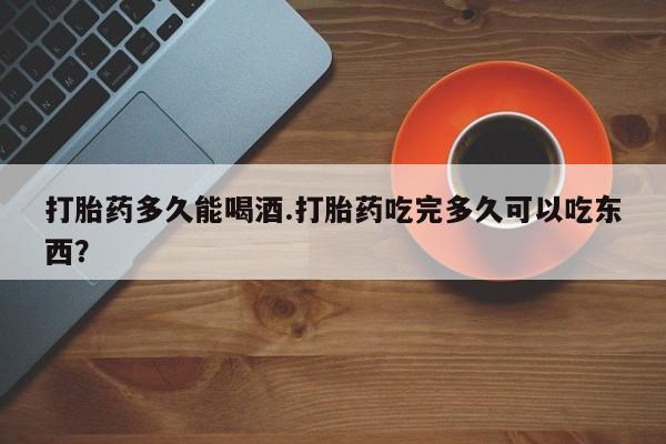 私人店有打胎药吗打胎药多久能喝酒.打胎药吃完多久可以吃东西？