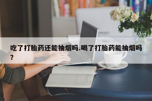 私人店有打胎药吗吃了打胎药还能抽烟吗.喝了打胎药能抽烟吗?