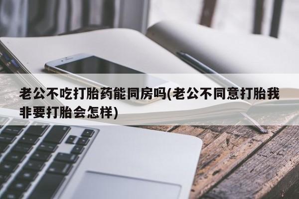 私人店有打胎药吗老公不吃打胎药能同房吗(老公不同意打胎我非要打胎会怎样)